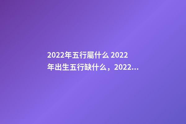 2022年五行屬什么 2022年出生五行缺什么，2022年和2023年五行屬什么-第1張-觀點-玄機派